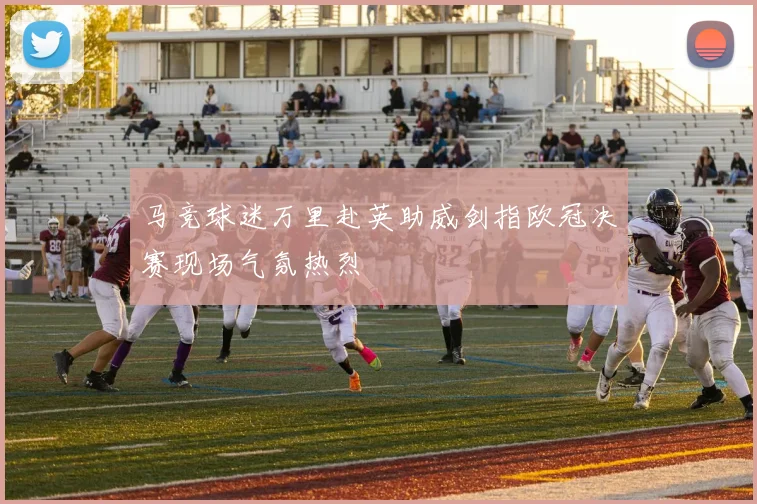 马竞球迷万里赴英助威剑指欧冠决赛现场气氛热烈