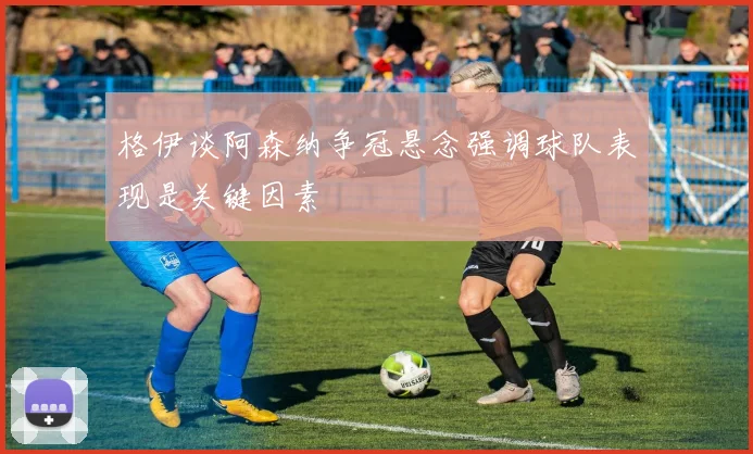 格伊谈阿森纳争冠悬念强调球队表现是关键因素