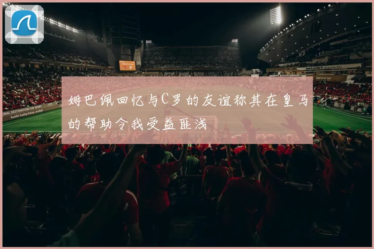 姆巴佩回忆与C罗的友谊称其在皇马的帮助令我受益匪浅