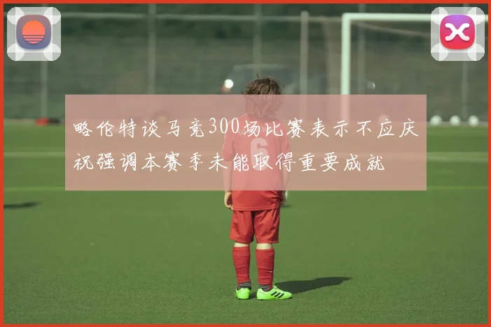 略伦特谈马竞300场比赛表示不应庆祝强调本赛季未能取得重要成就