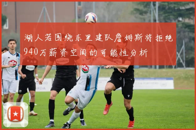 湖人若围绕东里建队詹姆斯将拒绝940万薪资空间的可能性分析