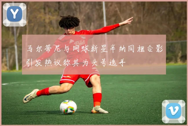马尔蒂尼与网球新星辛纳同框合影引发热议称其为头号选手