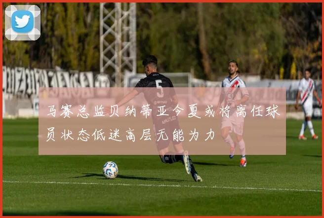 马赛总监贝纳蒂亚今夏或将离任球员状态低迷高层无能为力