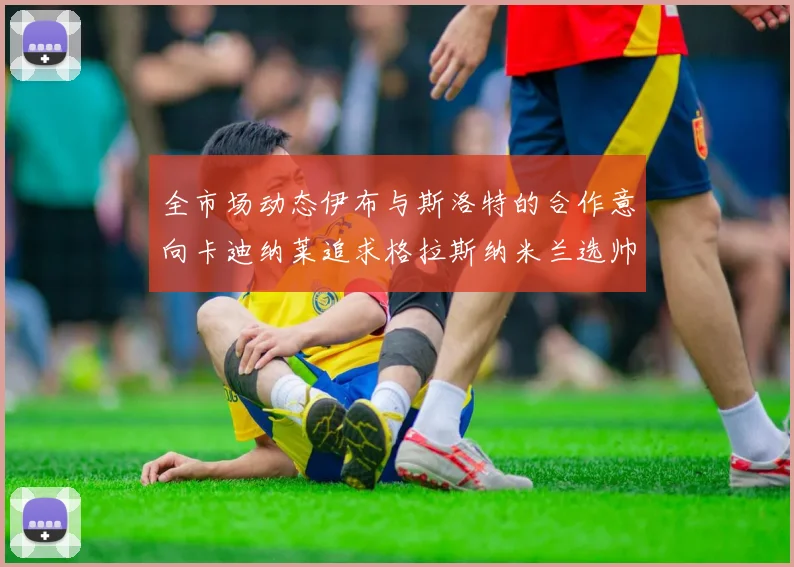 全市场动态伊布与斯洛特的合作意向卡迪纳莱追求格拉斯纳米兰选帅困境加剧