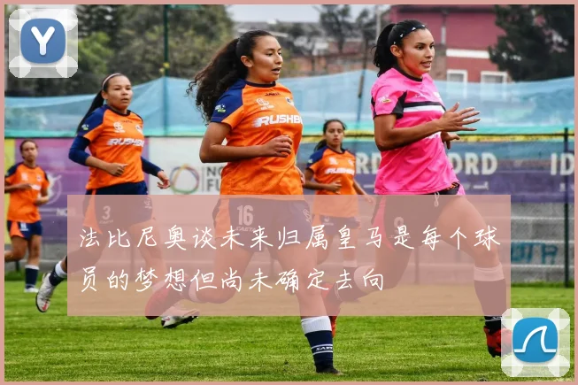 法比尼奥谈未来归属皇马是每个球员的梦想但尚未确定去向