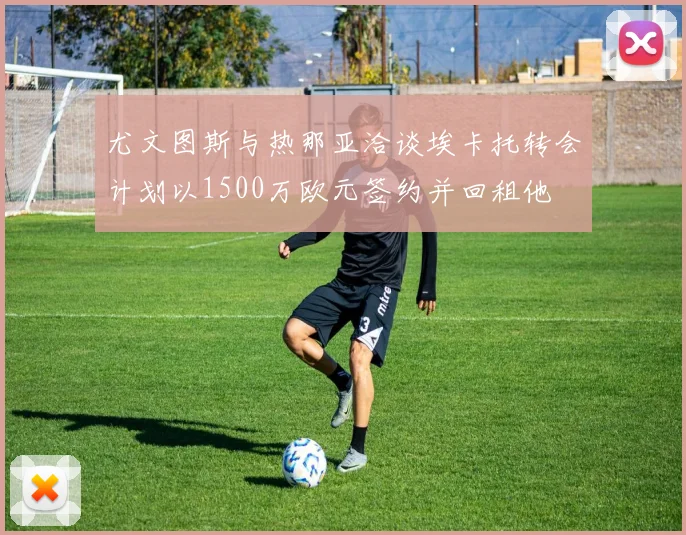 尤文图斯与热那亚洽谈埃卡托转会计划以1500万欧元签约并回租他