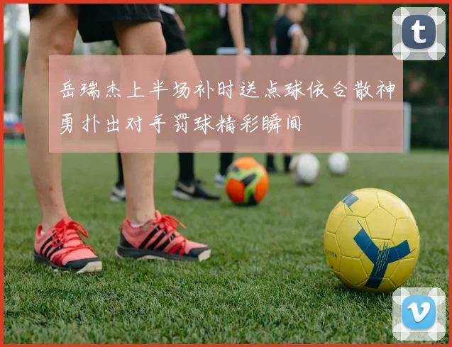 岳瑞杰上半场补时送点球依合散神勇扑出对手罚球精彩瞬间
