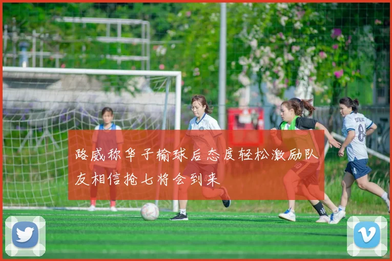路威称华子输球后态度轻松激励队友相信抢七将会到来