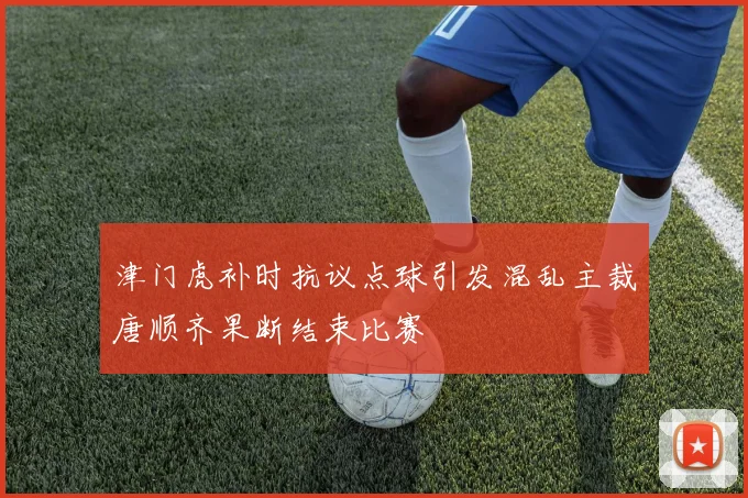 津门虎补时抗议点球引发混乱主裁唐顺齐果断结束比赛