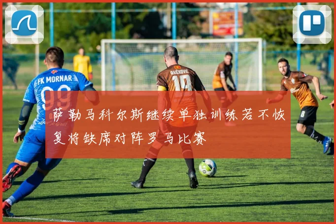 萨勒马科尔斯继续单独训练若不恢复将缺席对阵罗马比赛